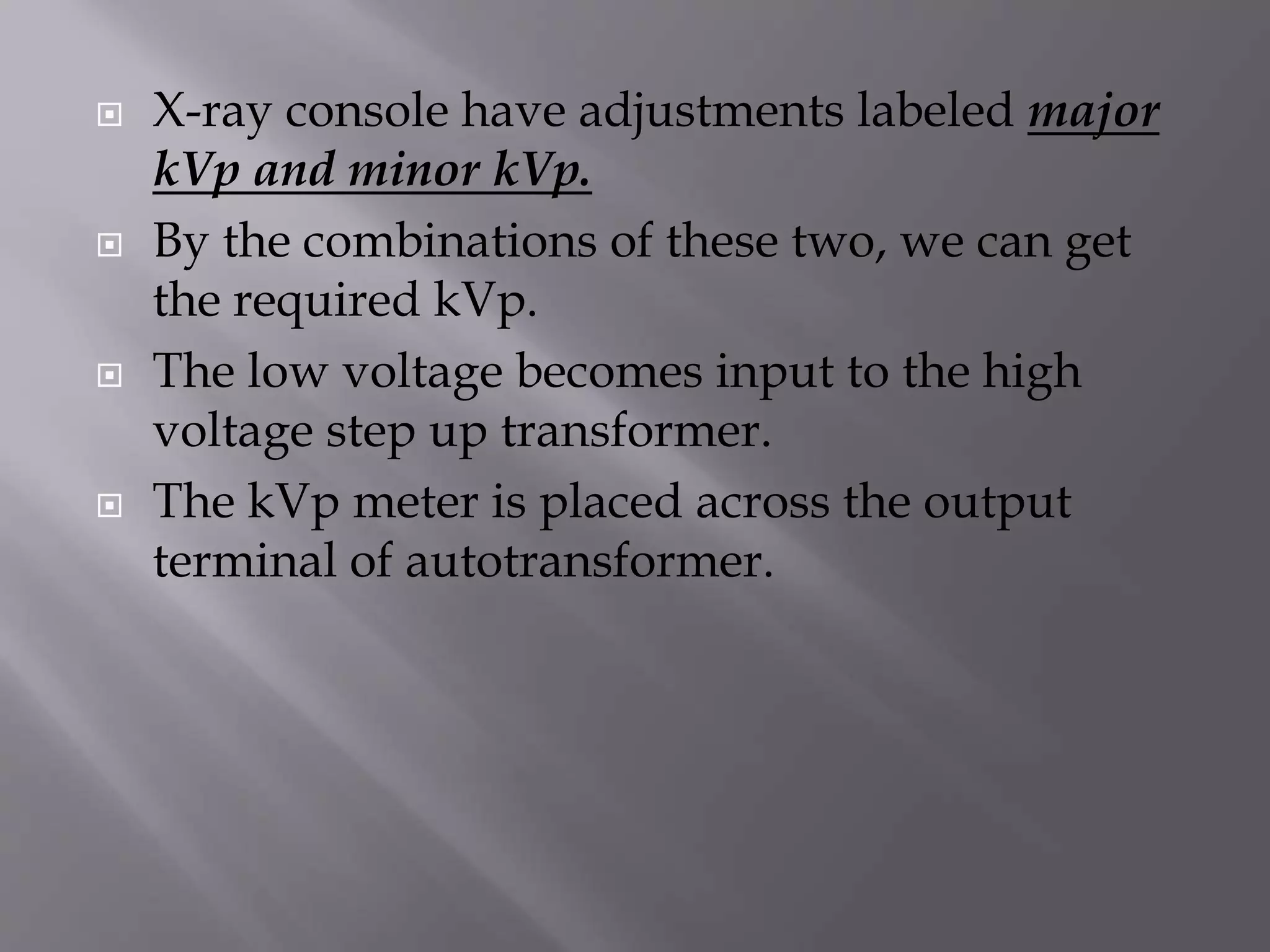  X-ray console have adjustments labeled major 
kVp and minor kVp. 
 By the combinations of these two, we can get 
the required kVp. 
 The low voltage becomes input to the high 
voltage step up transformer. 
 The kVp meter is placed across the output 
terminal of autotransformer. 
 
