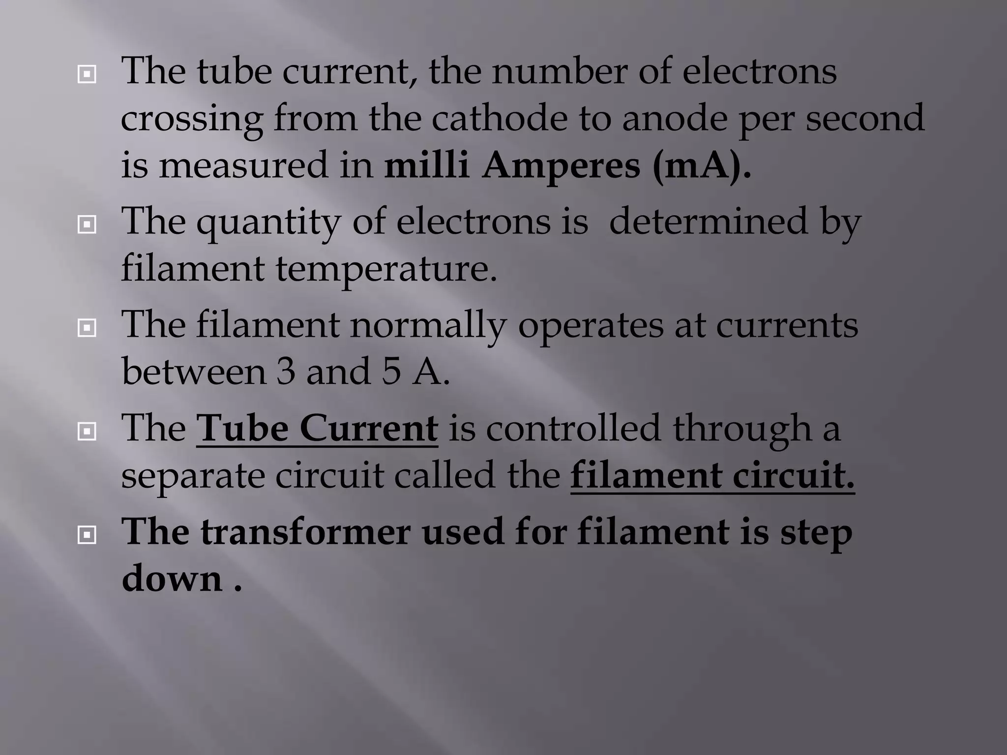  The tube current, the number of electrons 
crossing from the cathode to anode per second 
is measured in milli Amperes (mA). 
 The quantity of electrons is determined by 
filament temperature. 
 The filament normally operates at currents 
between 3 and 5 A. 
 The Tube Current is controlled through a 
separate circuit called the filament circuit. 
 The transformer used for filament is step 
down . 
 