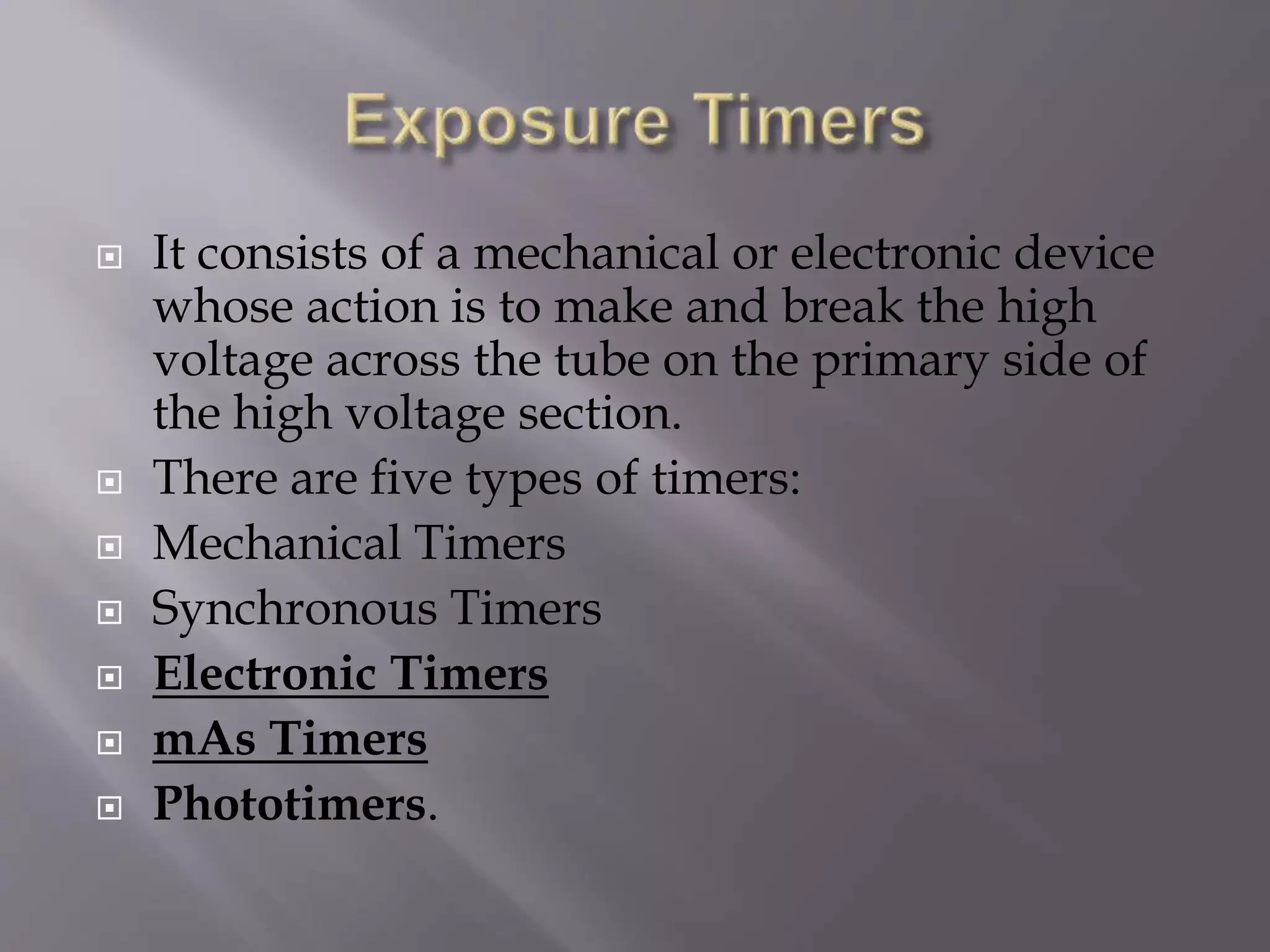  It consists of a mechanical or electronic device 
whose action is to make and break the high 
voltage across the tube on the primary side of 
the high voltage section. 
 There are five types of timers: 
 Mechanical Timers 
 Synchronous Timers 
 Electronic Timers 
 mAs Timers 
 Phototimers. 
 