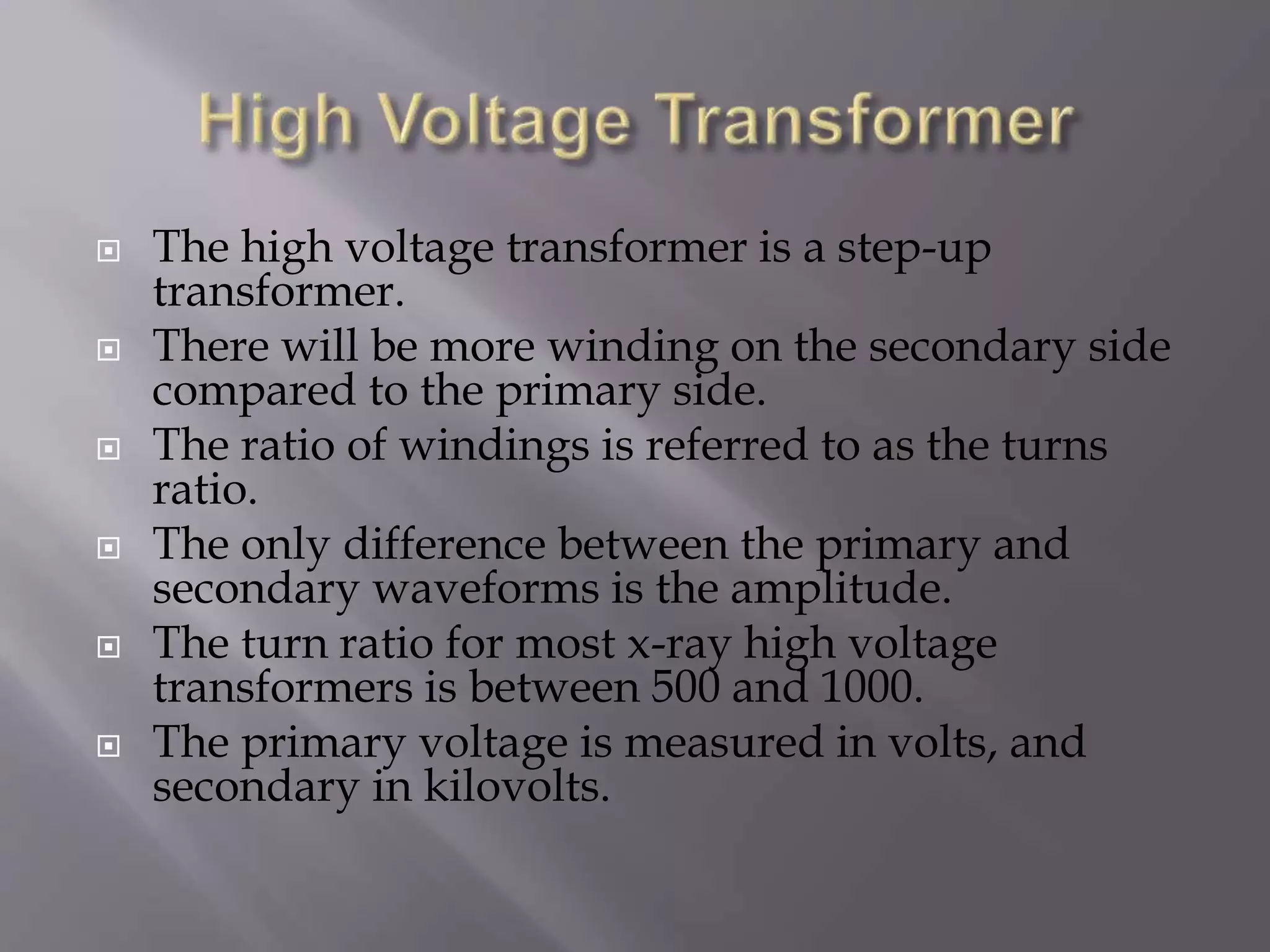  The high voltage transformer is a step-up 
transformer. 
 There will be more winding on the secondary side 
compared to the primary side. 
 The ratio of windings is referred to as the turns 
ratio. 
 The only difference between the primary and 
secondary waveforms is the amplitude. 
 The turn ratio for most x-ray high voltage 
transformers is between 500 and 1000. 
 The primary voltage is measured in volts, and 
secondary in kilovolts. 
 