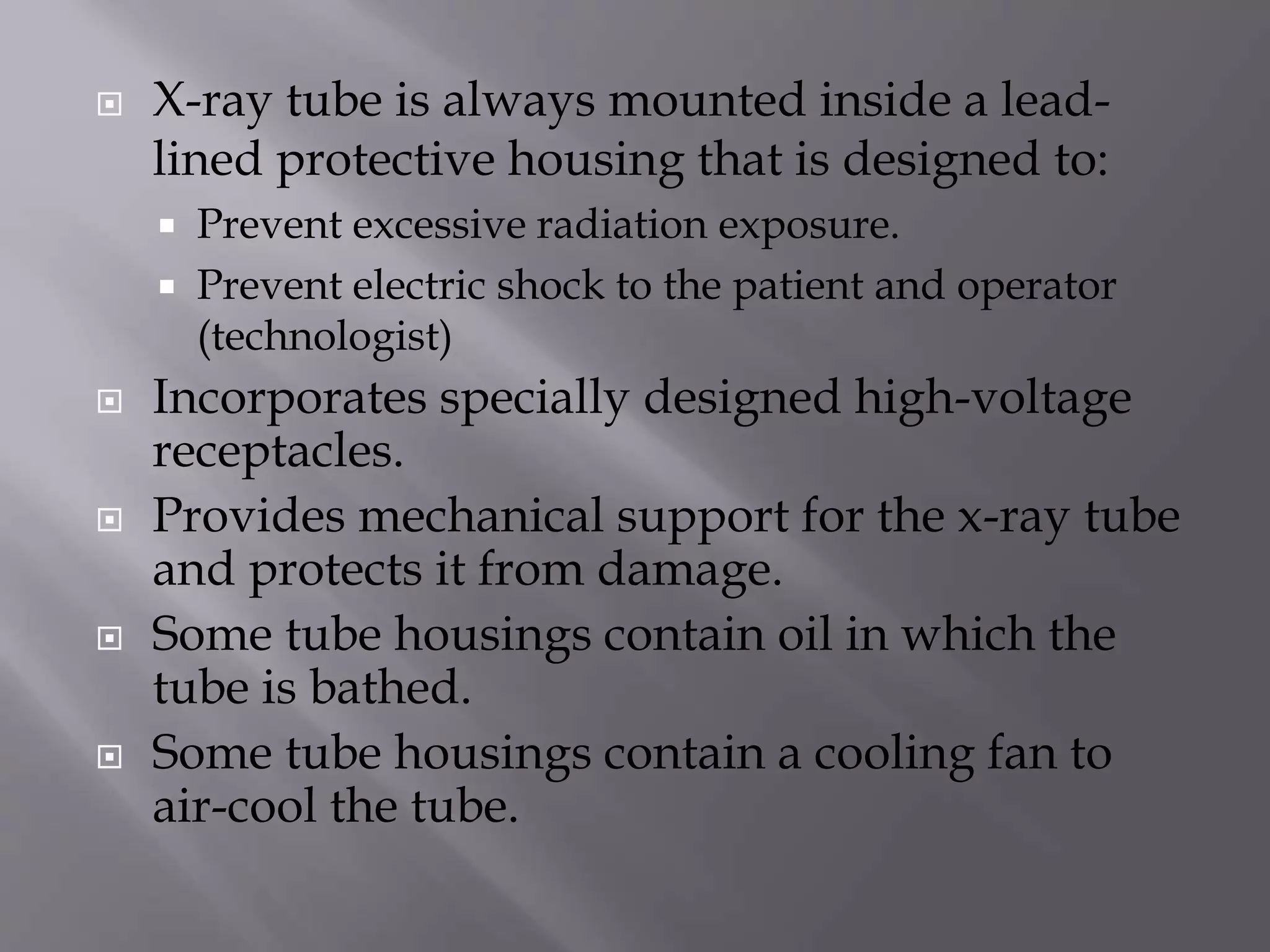  X-ray tube is always mounted inside a lead-lined 
protective housing that is designed to: 
 Prevent excessive radiation exposure. 
 Prevent electric shock to the patient and operator 
(technologist) 
 Incorporates specially designed high-voltage 
receptacles. 
 Provides mechanical support for the x-ray tube 
and protects it from damage. 
 Some tube housings contain oil in which the 
tube is bathed. 
 Some tube housings contain a cooling fan to 
air-cool the tube. 
 