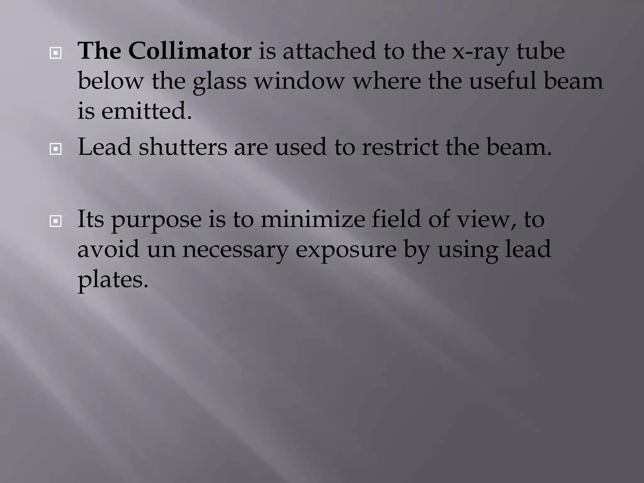  The Collimator is attached to the x-ray tube 
below the glass window where the useful beam 
is emitted. 
 Lead shutters are used to restrict the beam. 
 Its purpose is to minimize field of view, to 
avoid un necessary exposure by using lead 
plates. 
 