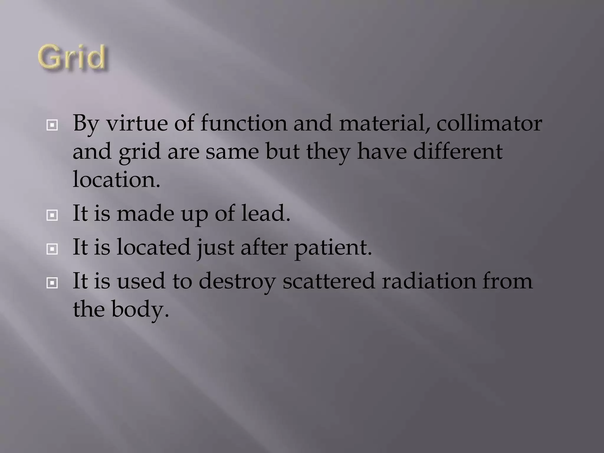  By virtue of function and material, collimator 
and grid are same but they have different 
location. 
 It is made up of lead. 
 It is located just after patient. 
 It is used to destroy scattered radiation from 
the body. 
 