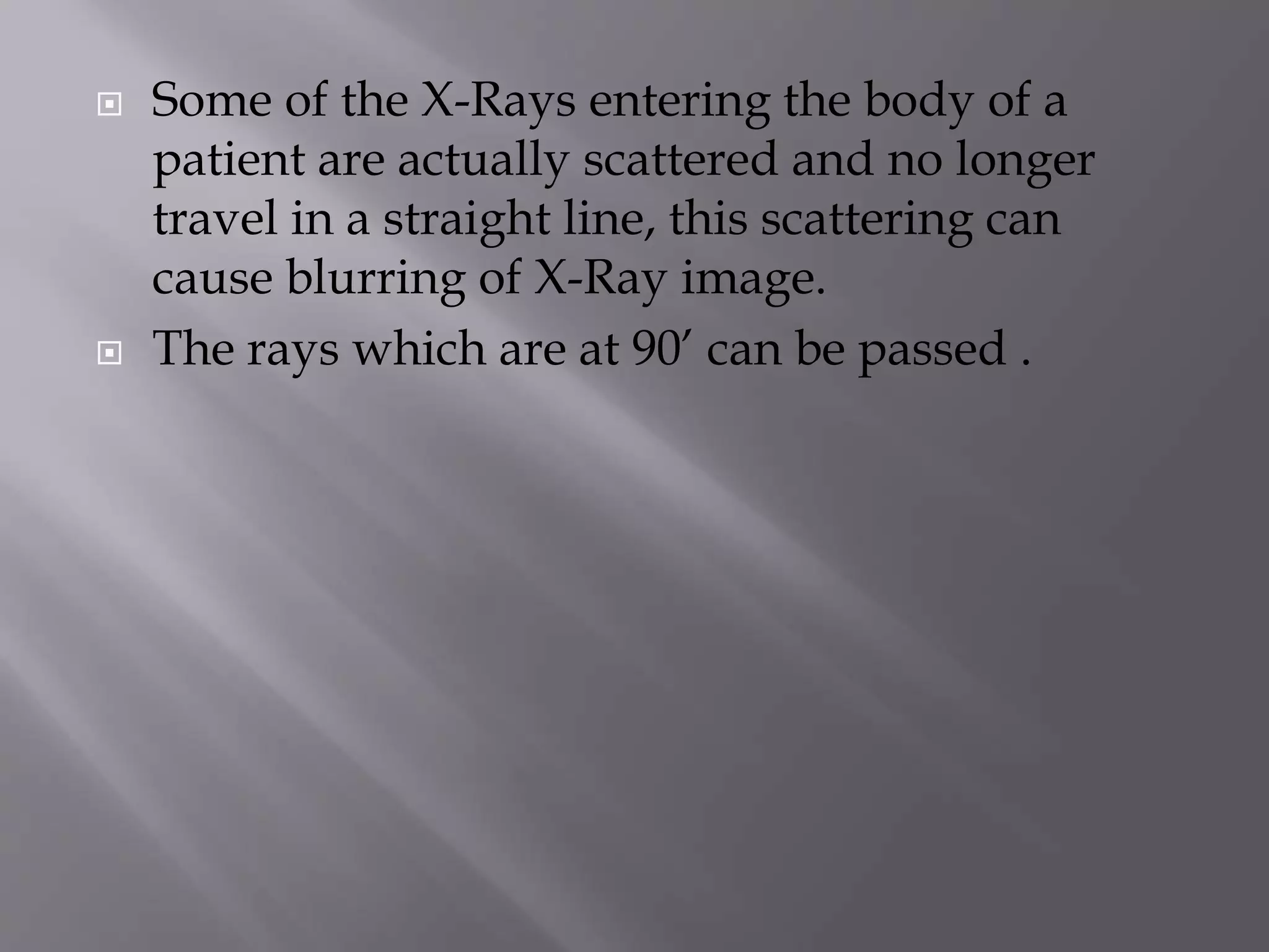  Some of the X-Rays entering the body of a 
patient are actually scattered and no longer 
travel in a straight line, this scattering can 
cause blurring of X-Ray image. 
 The rays which are at 90’ can be passed . 
 