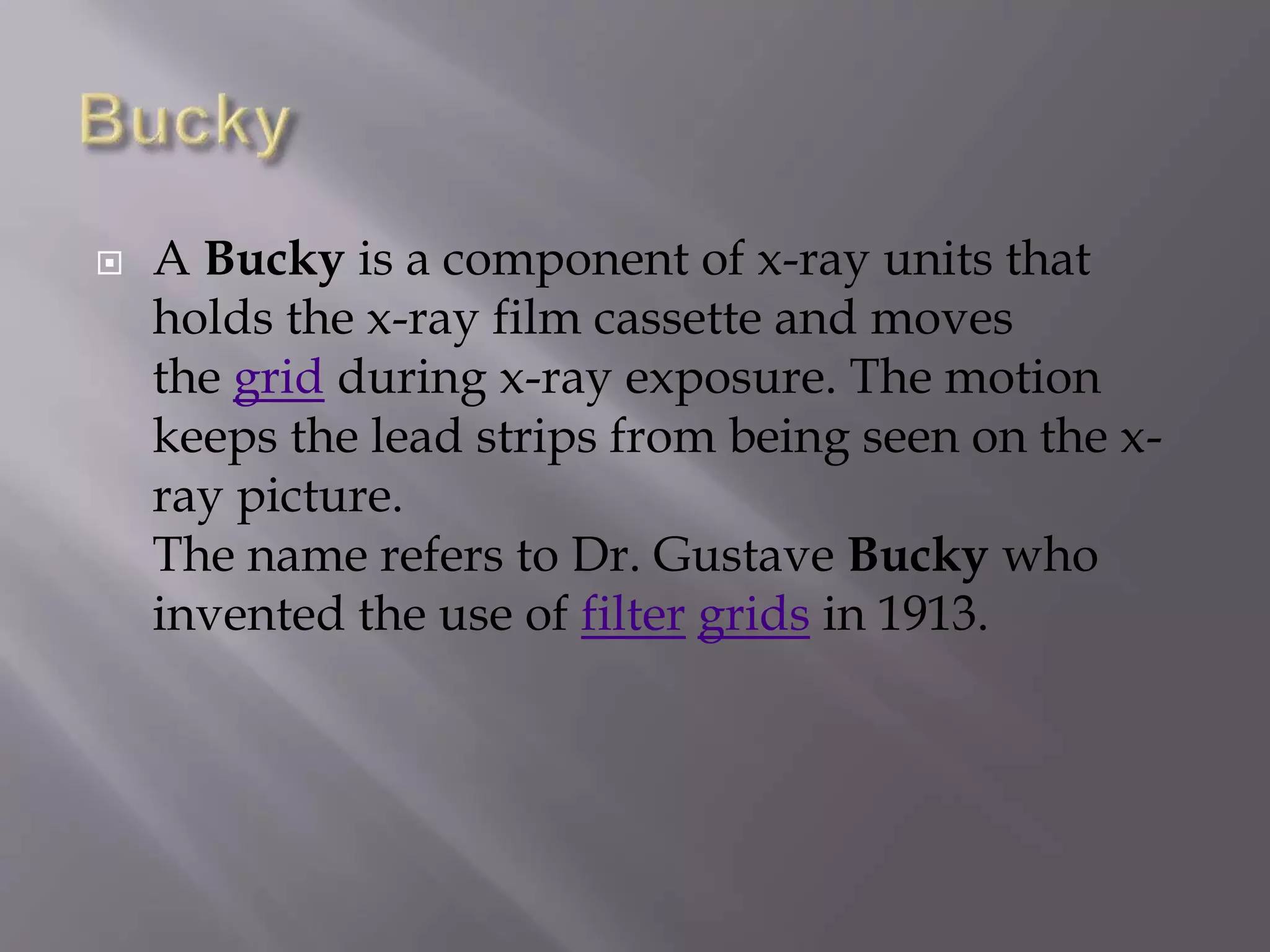  A Bucky is a component of x-ray units that 
holds the x-ray film cassette and moves 
the grid during x-ray exposure. The motion 
keeps the lead strips from being seen on the x-ray 
picture. 
The name refers to Dr. Gustave Bucky who 
invented the use of filter grids in 1913. 
 