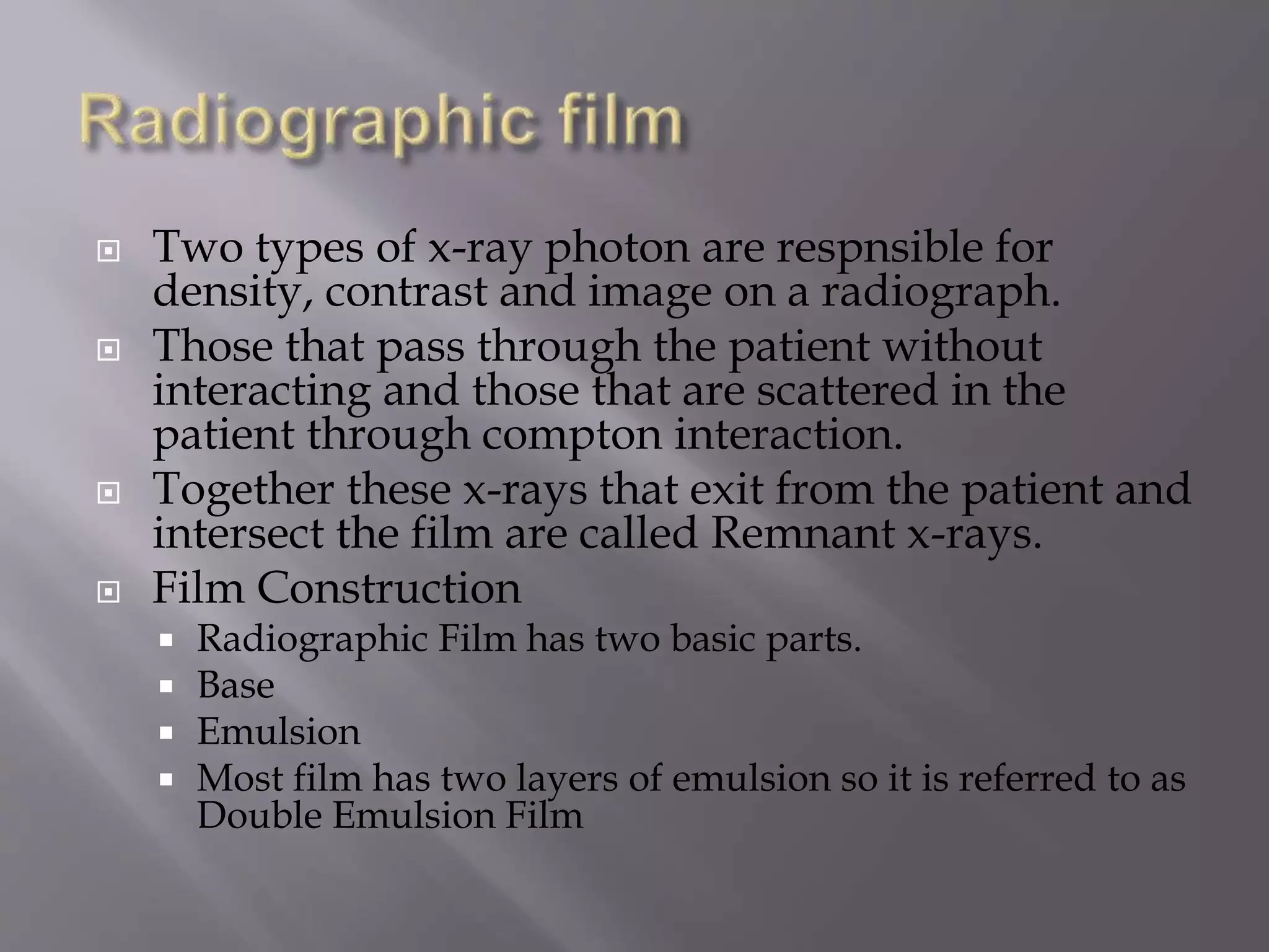  Two types of x-ray photon are respnsible for 
density, contrast and image on a radiograph. 
 Those that pass through the patient without 
interacting and those that are scattered in the 
patient through compton interaction. 
 Together these x-rays that exit from the patient and 
intersect the film are called Remnant x-rays. 
 Film Construction 
 Radiographic Film has two basic parts. 
 Base 
 Emulsion 
 Most film has two layers of emulsion so it is referred to as 
Double Emulsion Film 
 