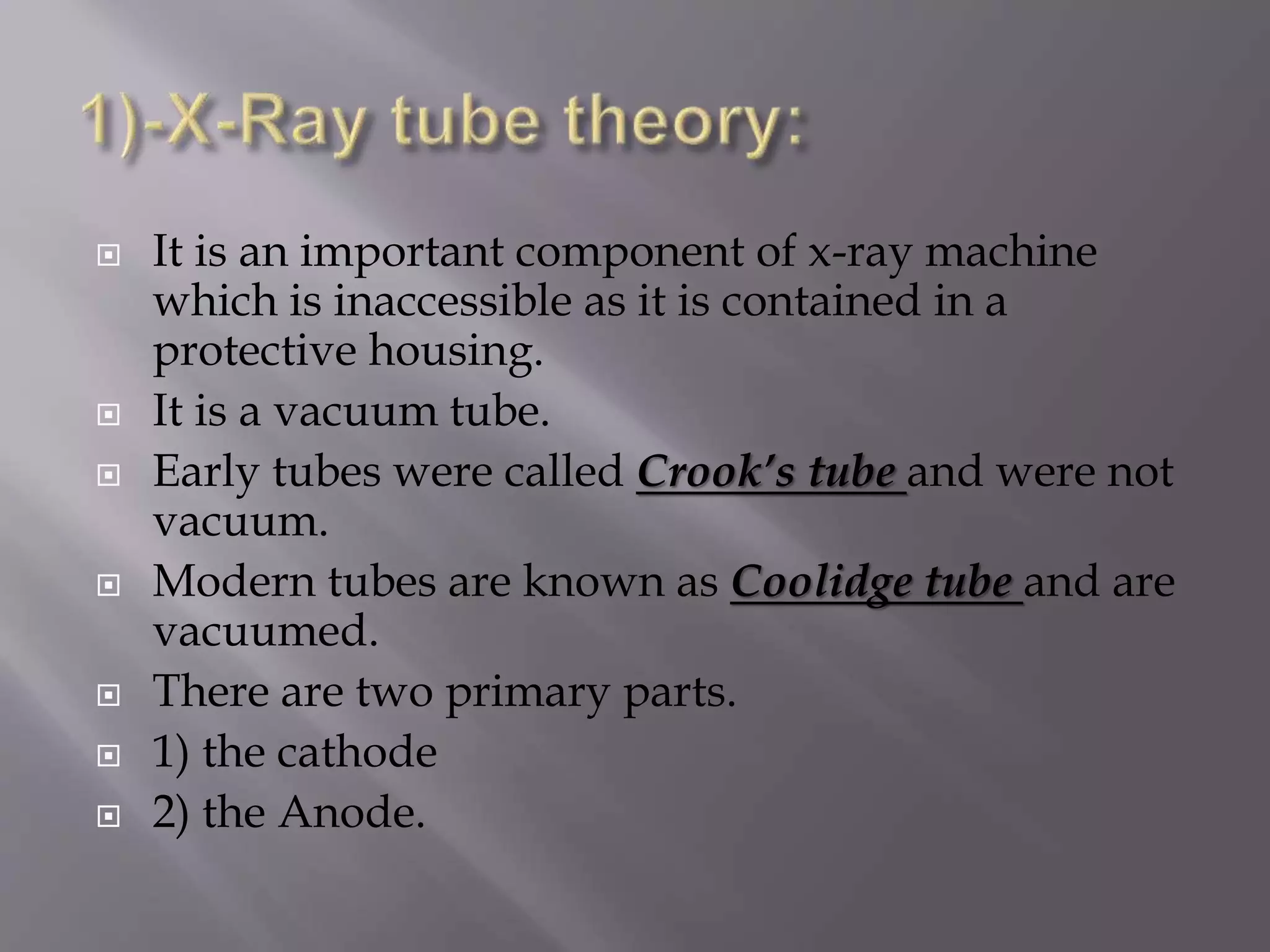  It is an important component of x-ray machine 
which is inaccessible as it is contained in a 
protective housing. 
 It is a vacuum tube. 
 Early tubes were called Crook’s tube and were not 
vacuum. 
 Modern tubes are known as Coolidge tube and are 
vacuumed. 
 There are two primary parts. 
 1) the cathode 
 2) the Anode. 
 