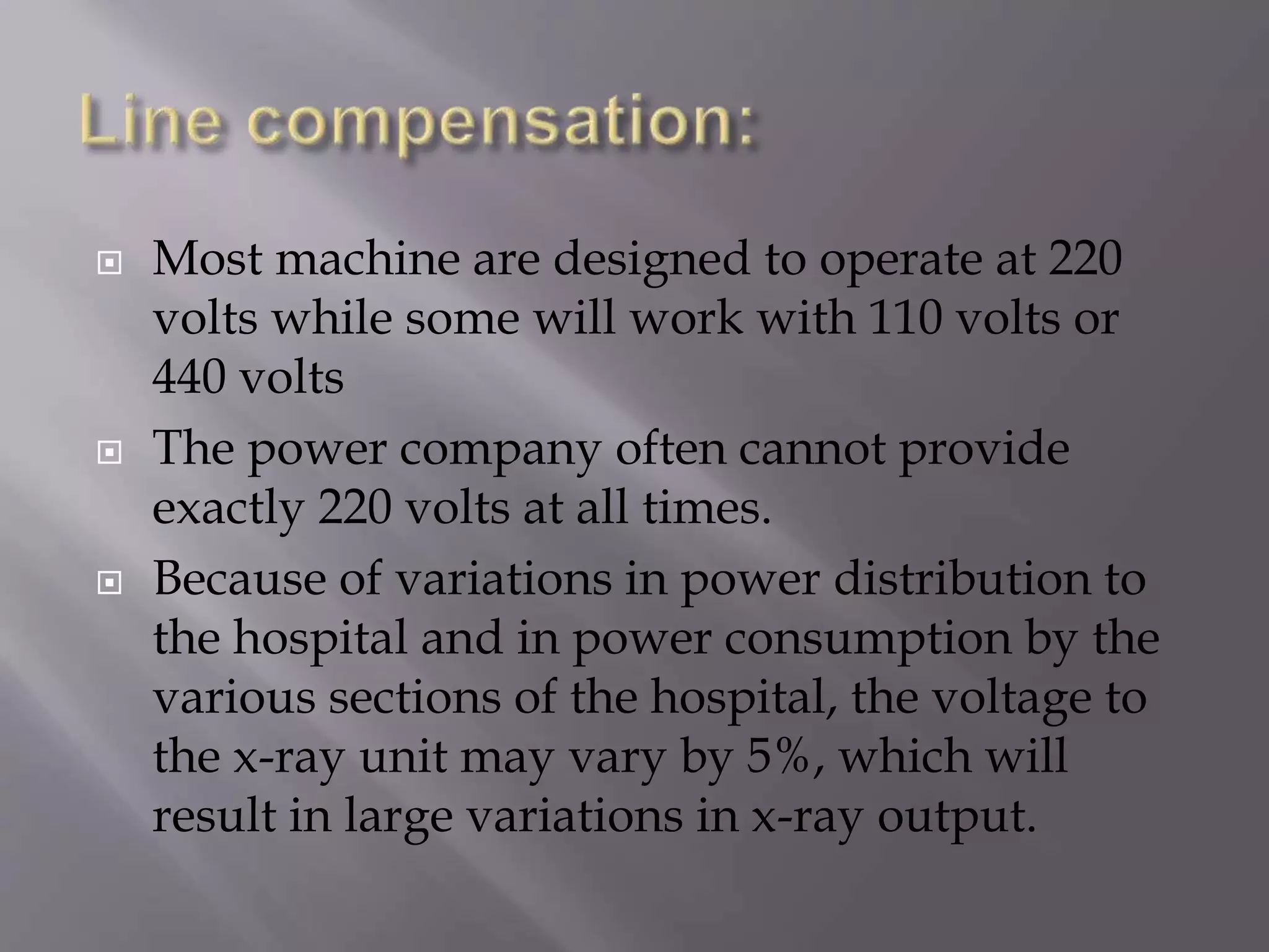  Most machine are designed to operate at 220 
volts while some will work with 110 volts or 
440 volts 
 The power company often cannot provide 
exactly 220 volts at all times. 
 Because of variations in power distribution to 
the hospital and in power consumption by the 
various sections of the hospital, the voltage to 
the x-ray unit may vary by 5%, which will 
result in large variations in x-ray output. 
 