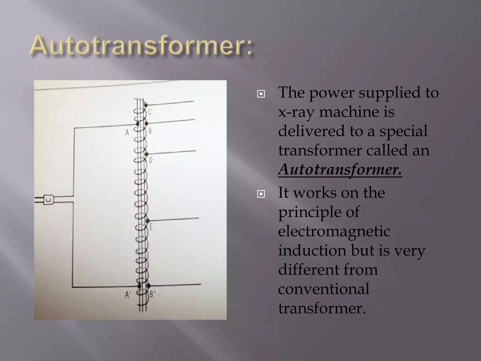  The power supplied to 
x-ray machine is 
delivered to a special 
transformer called an 
Autotransformer. 
 It works on the 
principle of 
electromagnetic 
induction but is very 
different from 
conventional 
transformer. 
 