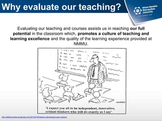 Why evaluate our teaching?
Evaluating our teaching and courses assists us in reaching our full
potential in the classroom which, promotes a culture of teaching and
learning excellence and the quality of the learning experience provided at
NMMU.
http://jeffersonchae.wordpress.com/2013/01/03/lesson-plans/lesson-plan-cartoon/
 