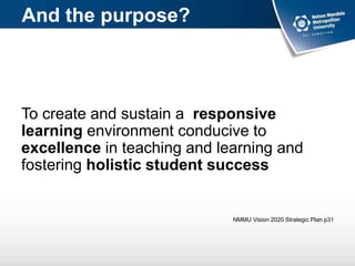 And the purpose?
To create and sustain a responsive
learning environment conducive to
excellence in teaching and learning and
fostering holistic student success
NMMU Vision 2020 Strategic Plan p31
 