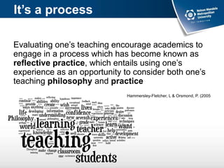 It’s a process
Evaluating one’s teaching encourage academics to
engage in a process which has become known as
reflective practice, which entails using one’s
experience as an opportunity to consider both one’s
teaching philosophy and practice
Hammersley-Fletcher, L & Orsmond, P. (2005
 