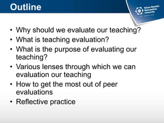 Outline
• Why should we evaluate our teaching?
• What is teaching evaluation?
• What is the purpose of evaluating our
teaching?
• Various lenses through which we can
evaluation our teaching
• How to get the most out of peer
evaluations
• Reflective practice
 