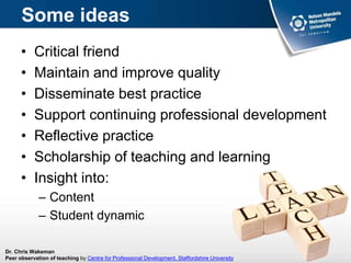 Some ideas
• Critical friend
• Maintain and improve quality
• Disseminate best practice
• Support continuing professional development
• Reflective practice
• Scholarship of teaching and learning
• Insight into:
– Content
– Student dynamic
Dr. Chris Wakeman
Peer observation of teaching by Centre for Professional Development, Staffordshire University
 