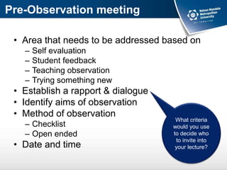 Pre-Observation meeting
• Area that needs to be addressed based on
– Self evaluation
– Student feedback
– Teaching observation
– Trying something new
• Establish a rapport & dialogue
• Identify aims of observation
• Method of observation
– Checklist
– Open ended
• Date and time
What criteria
would you use
to decide who
to invite into
your lecture?
 