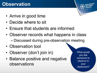 Observation
• Arrive in good time
• Decide where to sit
• Ensure that students are informed
• Observer records what happens in class
– Discussed during pre-observation meeting
• Observation tool
• Observer (don’t join in)
• Balance positive and negative
observations
What would
you like
someone to
observe in
your
classroom?
 