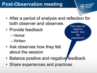 Post-Observation meeting
• After a period of analysis and reflection for
both observer and observee.
• Provide feedback
– Verbal
– Written
• Ask observee how they felt
about the session
• Balance positive and negative feedback
• Share experiences and practices
How does the
observer
benefit from
the
experience?
 