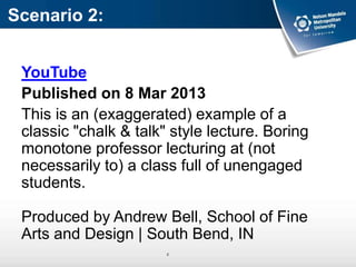 Scenario 2:
YouTube
Published on 8 Mar 2013
This is an (exaggerated) example of a
classic "chalk & talk" style lecture. Boring
monotone professor lecturing at (not
necessarily to) a class full of unengaged
students.
Produced by Andrew Bell, School of Fine
Arts and Design | South Bend, IN
z
 