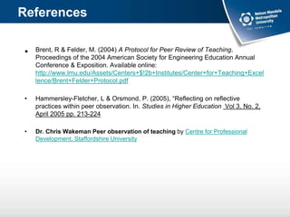 • Brent, R & Felder, M. (2004) A Protocol for Peer Review of Teaching.
Proceedings of the 2004 American Society for Engineering Education Annual
Conference & Exposition. Available online:
http://www.lmu.edu/Assets/Centers+$!2b+Institutes/Center+for+Teaching+Excel
lence/Brent+Felder+Protocol.pdf
• Hammersley-Fletcher, L & Orsmond, P. (2005), “Reflecting on reflective
practices within peer observation. In. Studies in Higher Education Vol 3, No. 2,
April 2005 pp. 213-224
• Dr. Chris Wakeman Peer observation of teaching by Centre for Professional
Development, Staffordshire University
References
 