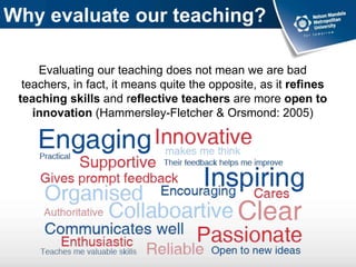 Why evaluate our teaching?
Evaluating our teaching does not mean we are bad
teachers, in fact, it means quite the opposite, as it refines
teaching skills and reflective teachers are more open to
innovation (Hammersley-Fletcher & Orsmond: 2005)
 