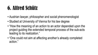 6. Alfred Schütz
• Austrian lawyer, philosopher and social phenomenologist
• Studied at University of Vienna for his law d...