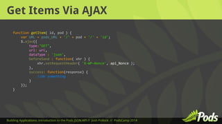 Get Items Via AJAX 
function getItem( id, pod ) { 
var URL = pods_URL + '/' + pod + '/' + 'id'; 
$.ajax({ 
type:"GET", 
url: url, 
dataType : 'json', 
beforeSend : function( xhr ) { 
xhr.setRequestHeader( 'X-WP-Nonce', api_Nonce ); 
}, 
success: function(response) { 
//do something 
} 
}); 
} 
Building Applications: Introduction to the Pods JSON API // Josh Pollock // PodsCamp 2014 
 