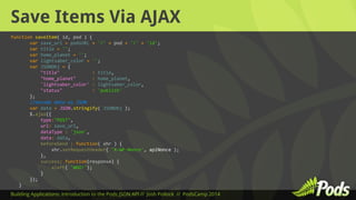 Save Items Via AJAX 
function saveItem( id, pod ) { 
var save_url = podsURL + '/' + pod + '/' + 'id'; 
var title = ''; 
var home_planet = ''; 
var lightsaber_color = ''; 
var JSONObj = { 
"title" : title, 
"home_planet" : home_planet, 
'lightsaber_color' : lightsaber_color, 
"status" : 'publish' 
}; 
//encode data as JSON 
var data = JSON.stringify( JSONObj ); 
$.ajax({ 
type:"POST", 
url: save_url, 
dataType : 'json', 
data: data, 
beforeSend : function( xhr ) { 
xhr.setRequestHeader( 'X-WP-Nonce', apiNonce ); 
}, 
success: function(response) { 
alert( 'WOO!'); 
} 
}); 
} 
Building Applications: Introduction to the Pods JSON API // Josh Pollock // PodsCamp 2014 
 
