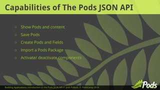 Capabilities of The Pods JSON API 
○ Show Pods and content 
○ Save Pods 
○ Create Pods and Fields 
○ Import a Pods Package 
○ Activate/ deactivate components 
Building Applications: Introduction to the Pods JSON API // Josh Pollock // PodsCamp 2014 
 