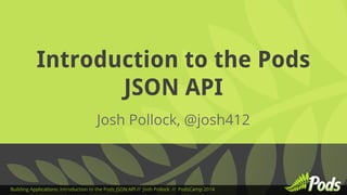 Introduction to the Pods 
JSON API 
Josh Pollock, @josh412 
Building Applications: Introduction to the Pods JSON API // Josh Pollock // PodsCamp 2014 
 