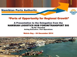 Namibian Ports Authority
“Ports of Opportunity for Regional Growth”
A Presentation to the Delegation from the
NAMIBIAN LOGISTICS HUB FORUM/TRANSPORT SIG
By Mr I Hanabeb
Acting Executive : Port Operations
Walvis Bay – 04 December 2014
 