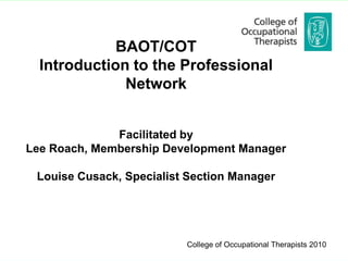 BAOT/COT
  Introduction to the Professional
              Network


              Facilitated by
Lee Roach, Membership Development Manager

 Louise Cusack, Specialist Section Manager




                          College of Occupational Therapists 2010
                                College of Occupational Therapists 2008
 