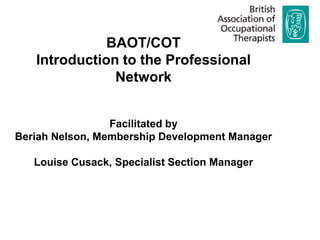 BAOT/COT Introduction to the Professional Network Facilitated by  Beriah Nelson, Membership Development Manager Louise Cusack, Specialist Section Manager  