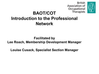 BAOT/COT Introduction to the Professional Network Facilitated by  Lee Roach, Membership Development Manager Louise Cusack, Specialist Section Manager  