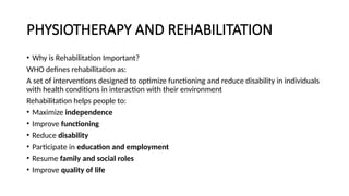 PHYSIOTHERAPY AND REHABILITATION
• Why is Rehabilitation Important?
WHO defines rehabilitation as:
A set of interventions designed to optimize functioning and reduce disability in individuals
with health conditions in interaction with their environment
Rehabilitation helps people to:
• Maximize independence
• Improve functioning
• Reduce disability
• Participate in education and employment
• Resume family and social roles
• Improve quality of life
 