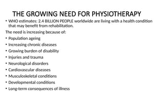 THE GROWING NEED FOR PHYSIOTHERAPY
• WHO estimates: 2.4 BILLION PEOPLE worldwide are living with a health condition
that may benefit from rehabilitation.
The need is increasing because of:
• Population ageing
• Increasing chronic diseases
• Growing burden of disability
• Injuries and trauma
• Neurological disorders
• Cardiovascular diseases
• Musculoskeletal conditions
• Developmental conditions
• Long-term consequences of illness
 