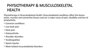 PHYSIOTHERAPY & MUSCULOSKELETAL
HEALTH
Physiotherapy in Musculoskeletal Health: Musculoskeletal conditions affect the bones,
joints, muscles and connective tissues and are a major cause of pain, disability and loss of
productivity.
• Common conditions
• Low back pain
• Neck pain
• Osteoarthritis
• Shoulder disorders
• Tendinopathies
• Sports injuries
• Work-related musculoskeletal disorders
 