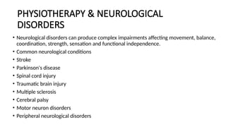 PHYSIOTHERAPY & NEUROLOGICAL
DISORDERS
• Neurological disorders can produce complex impairments affecting movement, balance,
coordination, strength, sensation and functional independence.
• Common neurological conditions
• Stroke
• Parkinson's disease
• Spinal cord injury
• Traumatic brain injury
• Multiple sclerosis
• Cerebral palsy
• Motor neuron disorders
• Peripheral neurological disorders
 