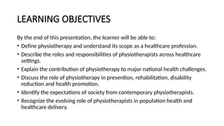 LEARNING OBJECTIVES
By the end of this presentation, the learner will be able to:
• Define physiotherapy and understand its scope as a healthcare profession.
• Describe the roles and responsibilities of physiotherapists across healthcare
settings.
• Explain the contribution of physiotherapy to major national health challenges.
• Discuss the role of physiotherapy in prevention, rehabilitation, disability
reduction and health promotion.
• Identify the expectations of society from contemporary physiotherapists.
• Recognize the evolving role of physiotherapists in population health and
healthcare delivery.
 