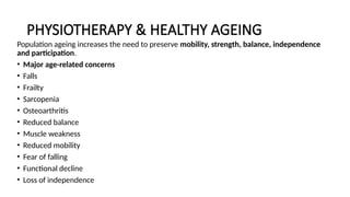 PHYSIOTHERAPY & HEALTHY AGEING
Population ageing increases the need to preserve mobility, strength, balance, independence
and participation.
• Major age-related concerns
• Falls
• Frailty
• Sarcopenia
• Osteoarthritis
• Reduced balance
• Muscle weakness
• Reduced mobility
• Fear of falling
• Functional decline
• Loss of independence
 