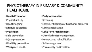 PHYSIOTHERAPY IN PRIMARY & COMMUNITY
HEALTHCARE
• Health Promotion
• Physical activity
• Healthy ageing
• Lifestyle education
• Prevention
• Falls prevention
• Injury prevention
• Disability prevention
• Workplace health
• Early Intervention
• Screening
• Early identification of functional problems
• Early rehabilitation
• Long-Term Management
• Chronic disease management
• Home-based rehabilitation
• Self-management
• Community participation
 