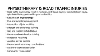 PHYSIOTHERAPY & ROAD TRAFFIC INJURIES
• Road traffic injuries may result in fractures, soft-tissue injuries, traumatic brain injury,
spinal cord injury, pain and long-term disability.
• Key areas of physiotherapy
• Pain and symptom management
• Restoration of joint mobility
• Strength and endurance training
• Gait and mobility rehabilitation
• Balance and coordination training
• Functional retraining
• Assistive-device training
• Prevention of secondary complications
• Return-to-work rehabilitation
• Community reintegration
 