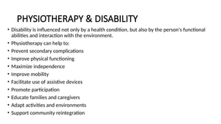 PHYSIOTHERAPY & DISABILITY
• Disability is influenced not only by a health condition, but also by the person's functional
abilities and interaction with the environment.
• Physiotherapy can help to:
• Prevent secondary complications
• Improve physical functioning
• Maximize independence
• Improve mobility
• Facilitate use of assistive devices
• Promote participation
• Educate families and caregivers
• Adapt activities and environments
• Support community reintegration
 