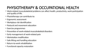 PHYSIOTHERAPY & OCCUPATIONAL HEALTH
• Work-related musculoskeletal problems can affect health, productivity, work participation
and quality of life.
• Physiotherapy can contribute to:
• Ergonomic assessment
• Workplace risk identification
• Postural and movement education
• Exercise programmes
• Prevention of work-related musculoskeletal disorders
• Early management of work-related pain
• Workstation modification
• Safe lifting and handling education
• Return-to-work rehabilitation
• Functional capacity restoration
 