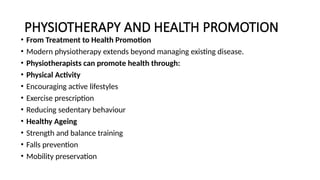 PHYSIOTHERAPY AND HEALTH PROMOTION
• From Treatment to Health Promotion
• Modern physiotherapy extends beyond managing existing disease.
• Physiotherapists can promote health through:
• Physical Activity
• Encouraging active lifestyles
• Exercise prescription
• Reducing sedentary behaviour
• Healthy Ageing
• Strength and balance training
• Falls prevention
• Mobility preservation
 
