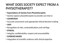 WHAT DOES SOCIETY EXPECT FROM A
PHYSIOTHERAPIST?
• Expectations of Society from Physiotherapists
• Society expects physiotherapists to provide care that is:
• COMPETENT
• Accurate assessment and appropriate clinical decision-making
• SAFE
• Recognition of risks, contraindications and red flags
• ETHICAL
• Integrity, confidentiality, respect and accountability
• EVIDENCE-BASED
• Integration of scientific evidence with clinical expertise
 