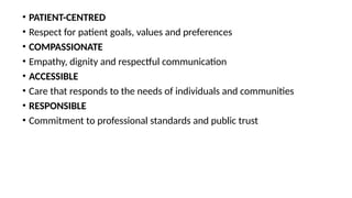 • PATIENT-CENTRED
• Respect for patient goals, values and preferences
• COMPASSIONATE
• Empathy, dignity and respectful communication
• ACCESSIBLE
• Care that responds to the needs of individuals and communities
• RESPONSIBLE
• Commitment to professional standards and public trust
 