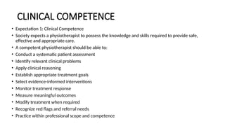 CLINICAL COMPETENCE
• Expectation 1: Clinical Competence
• Society expects a physiotherapist to possess the knowledge and skills required to provide safe,
effective and appropriate care.
• A competent physiotherapist should be able to:
• Conduct a systematic patient assessment
• Identify relevant clinical problems
• Apply clinical reasoning
• Establish appropriate treatment goals
• Select evidence-informed interventions
• Monitor treatment response
• Measure meaningful outcomes
• Modify treatment when required
• Recognize red flags and referral needs
• Practice within professional scope and competence
 