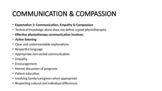 COMMUNICATION & COMPASSION
• Expectation 3: Communication, Empathy & Compassion
• Technical knowledge alone does not define a good physiotherapist.
• Effective physiotherapy communication involves:
• Active listening
• Clear and understandable explanations
• Respectful language
• Appropriate non-verbal communication
• Empathy
• Encouragement
• Honest discussion of prognosis
• Patient education
• Involving family/caregivers when appropriate
• Respecting cultural and individual differences
 