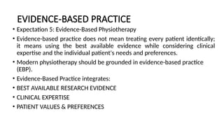 EVIDENCE-BASED PRACTICE
• Expectation 5: Evidence-Based Physiotherapy
• Evidence-based practice does not mean treating every patient identically;
it means using the best available evidence while considering clinical
expertise and the individual patient's needs and preferences.
• Modern physiotherapy should be grounded in evidence-based practice
(EBP).
• Evidence-Based Practice integrates:
• BEST AVAILABLE RESEARCH EVIDENCE
• CLINICAL EXPERTISE
• PATIENT VALUES & PREFERENCES
 