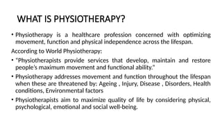 WHAT IS PHYSIOTHERAPY?
• Physiotherapy is a healthcare profession concerned with optimizing
movement, function and physical independence across the lifespan.
According to World Physiotherapy:
• “Physiotherapists provide services that develop, maintain and restore
people’s maximum movement and functional ability.”
• Physiotherapy addresses movement and function throughout the lifespan
when these are threatened by: Ageing , Injury, Disease , Disorders, Health
conditions, Environmental factors
• Physiotherapists aim to maximize quality of life by considering physical,
psychological, emotional and social well-being.
 